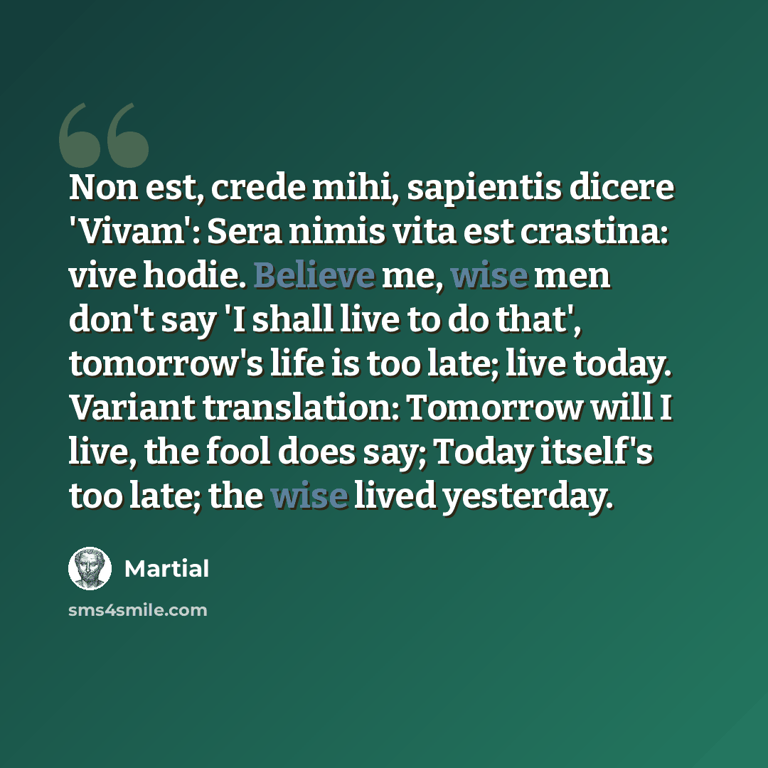 “Non est, crede mihi, sapientis dicere 'Vivam': Sera nimis vita est crastina: vive hodie. Believe me, wise men don't say 'I shall live to do that', tomorrow's life is too late; live today. Variant translation: Tomorrow will I live, the fool does say; Today itself's too late; the wise lived yesterday.” quote by Martial