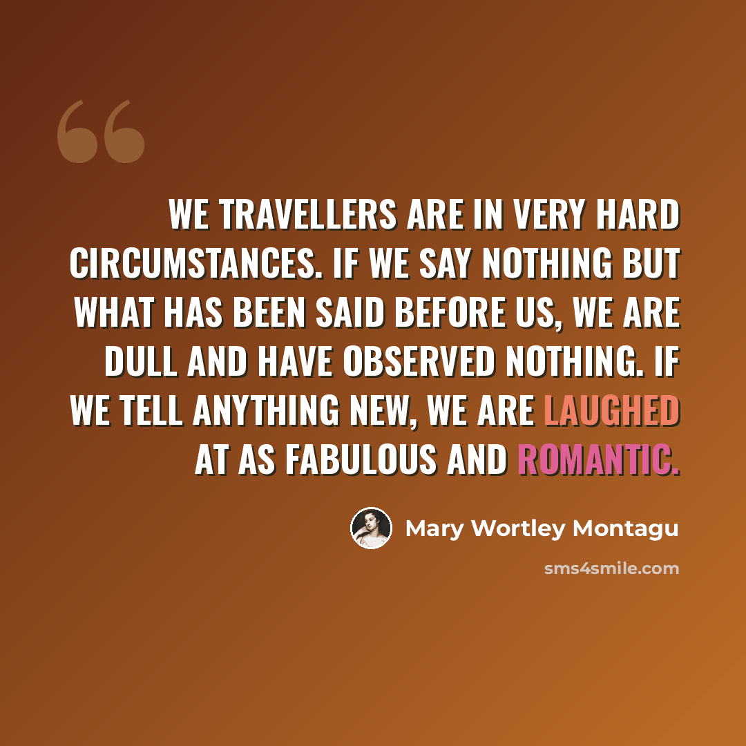 “We travellers are in very hard circumstances. If we say nothing but what has been said before us, we are dull and have observed nothing. If we tell anything new, we are laughed at as fabulous and romantic.” quote by Mary Wortley Montagu