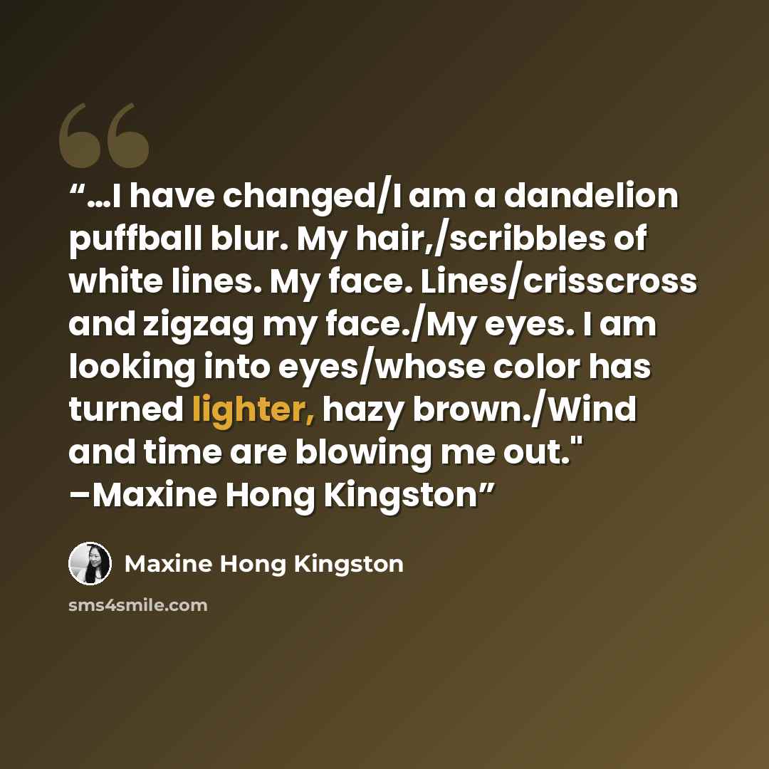 “…I have changed/I am a dandelion puffball blur. My hair,/scribbles of white lines. My face. Lines/crisscross and zigzag my face./My eyes. I am looking into eyes/whose color has turned lighter, hazy brown./Wind and time are blowing me out." –Maxine Hong Kingston” quote by Maxine Hong Kingston