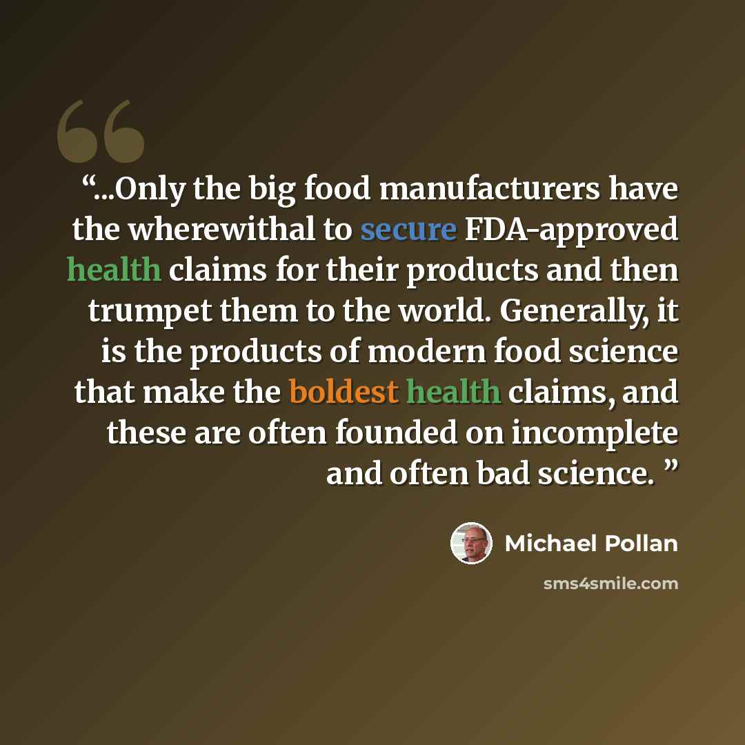 “...Only the big food manufacturers have the wherewithal to secure FDA-approved health claims for their products and then trumpet them to the world. Generally, it is the products of modern food science that make the boldest health claims, and these are often founded on incomplete and often bad…” quote by Michael Pollan