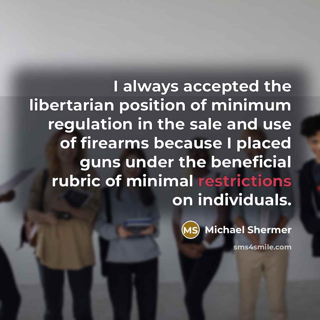 “I always accepted the libertarian position of minimum regulation in the sale and use of firearms because I placed guns under the beneficial rubric of minimal restrictions on individuals.” quote by Michael Shermer