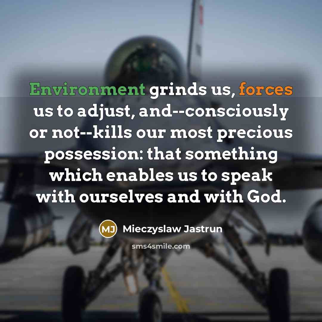 “Environment grinds us, forces us to adjust, and--consciously or not--kills our most precious possession: that something which enables us to speak with ourselves and with God.” quote by Mieczyslaw Jastrun