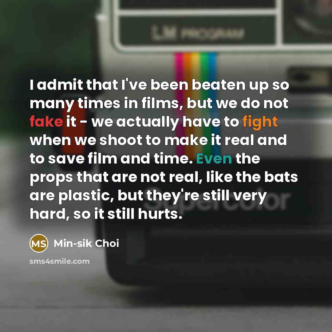 “I admit that I've been beaten up so many times in films, but we do not fake it - we actually have to fight when we shoot to make it real and to save film and time. Even the props that are not real, like the bats are plastic, but they're still very hard, so it still hurts.” quote by Min-sik Choi