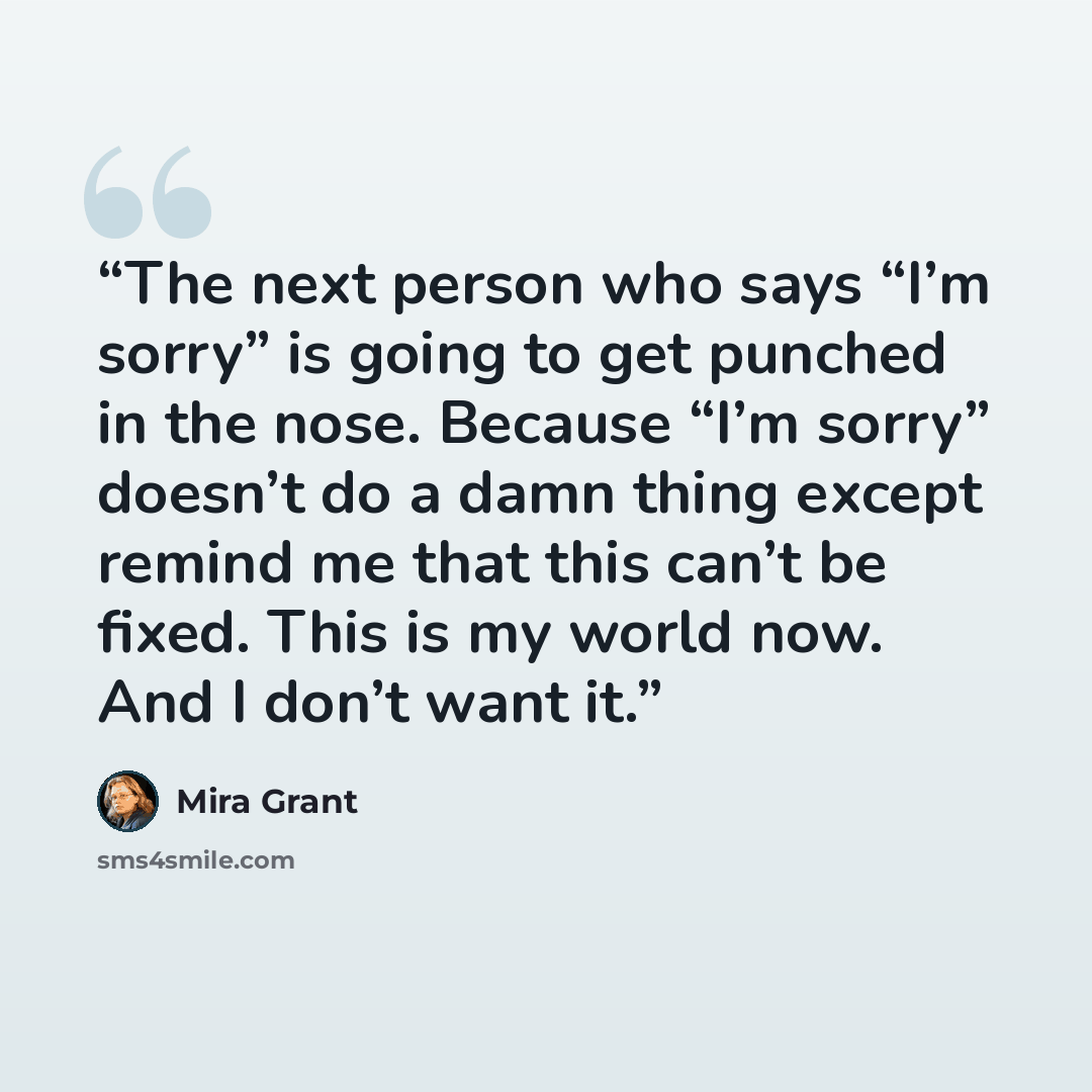 “The next person who says “I’m sorry” is going to get punched in the nose. Because “I’m sorry” doesn’t do a damn thing except remind me that this can’t be fixed. This is my world now. And I don’t want it.” quote by Mira Grant