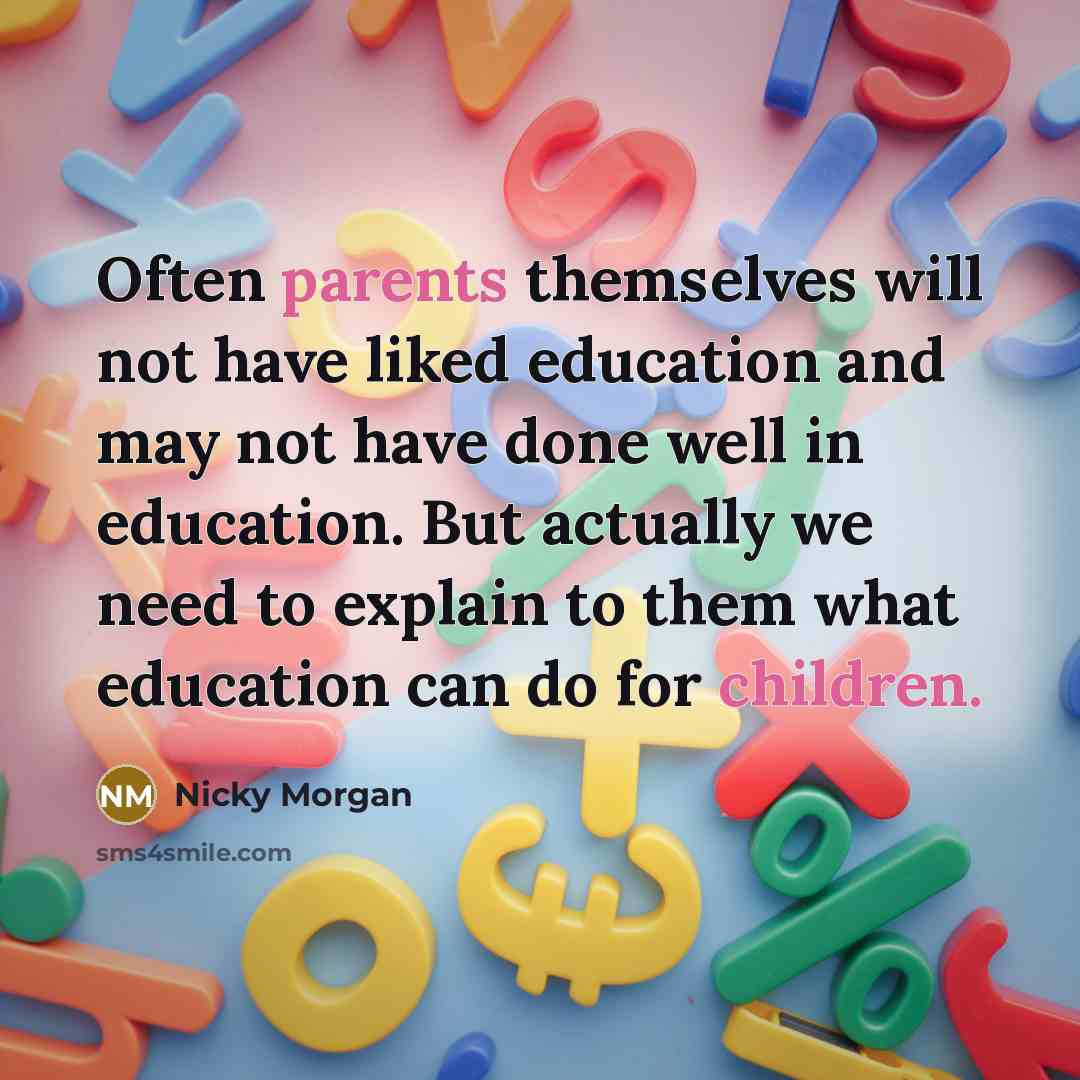 “Often parents themselves will not have liked education and may not have done well in education. But actually we need to explain to them what education can do for children.” quote by Nicky Morgan