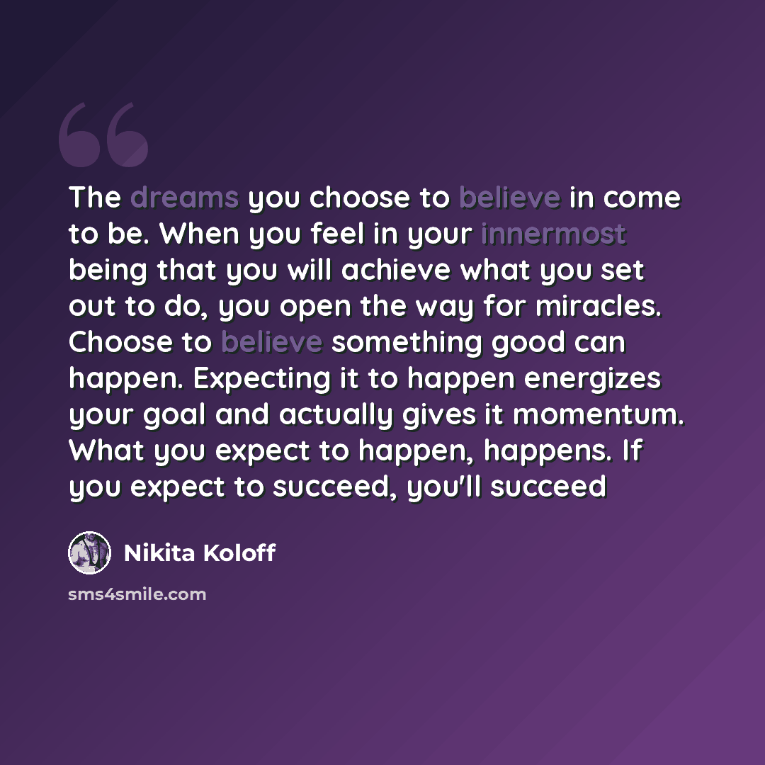 “The dreams you choose to believe in come to be. When you feel in your innermost being that you will achieve what you set out to do, you open the way for miracles. Choose to believe something good can happen. Expecting it to happen energizes your goal and actually gives it momentum. What you expect…” quote by Nikita Koloff
