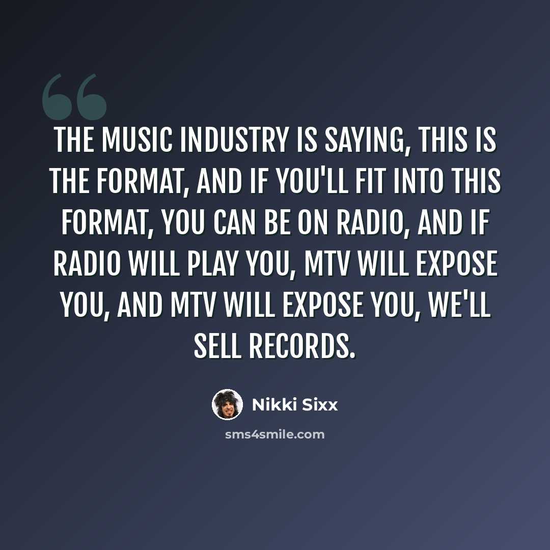 “The music industry is saying, This is the format, and if you'll fit into this format, you can be on radio, and if radio will play you, MTV will expose you, and MTV will expose you, we'll sell records.” quote by Nikki Sixx