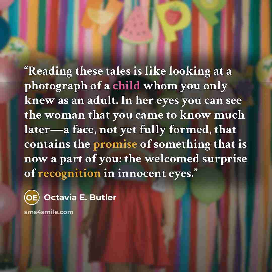 “Reading these tales is like looking at a photograph of a child whom you only knew as an adult. In her eyes you can see the woman that you came to know much later—a face, not yet fully formed, that contains the promise of something that is now a part of you: the welcomed surprise of recognition in…” quote by Octavia E. Butler