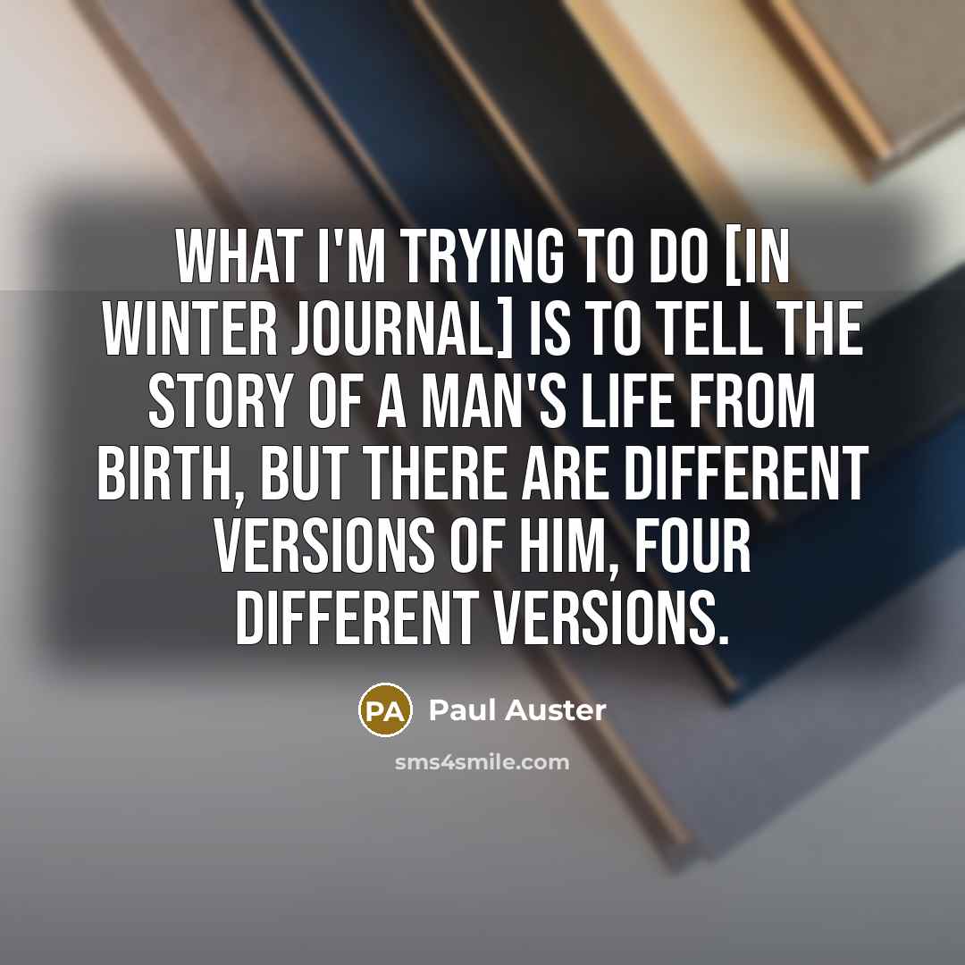 “What I'm trying to do [in Winter Journal] is to tell the story of a man's life from birth, but there are different versions of him, four different versions.” quote by Paul Auster
