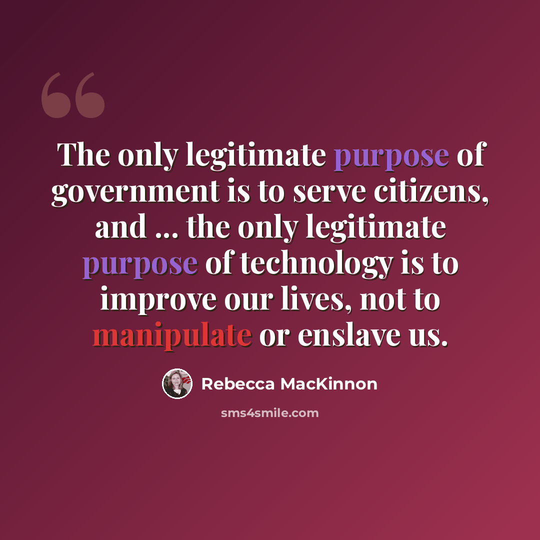 “The only legitimate purpose of government is to serve citizens, and ... the only legitimate purpose of technology is to improve our lives, not to manipulate or enslave us.” quote by Rebecca MacKinnon