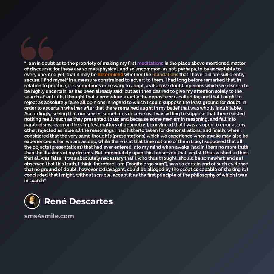 “I am in doubt as to the propriety of making my first meditations in the place above mentioned matter of discourse; for these are so metaphysical, and so uncommon, as not, perhaps, to be acceptable to every one. And yet, that it may be determined whether the foundations that I have laid are…” quote by René Descartes