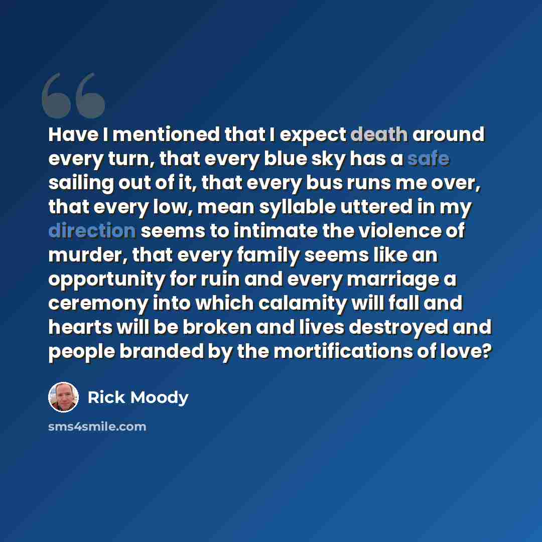 “Have I mentioned that I expect death around every turn, that every blue sky has a safe sailing out of it, that every bus runs me over, that every low, mean syllable uttered in my direction seems to intimate the violence of murder, that every family seems like an opportunity for ruin and every…” quote by Rick Moody