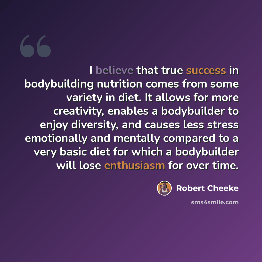“I believe that true success in bodybuilding nutrition comes from some variety in diet. It allows for more creativity, enables a bodybuilder to enjoy diversity, and causes less stress emotionally and mentally compared to a very basic diet for which a bodybuilder will lose enthusiasm for over time.” quote by Robert Cheeke