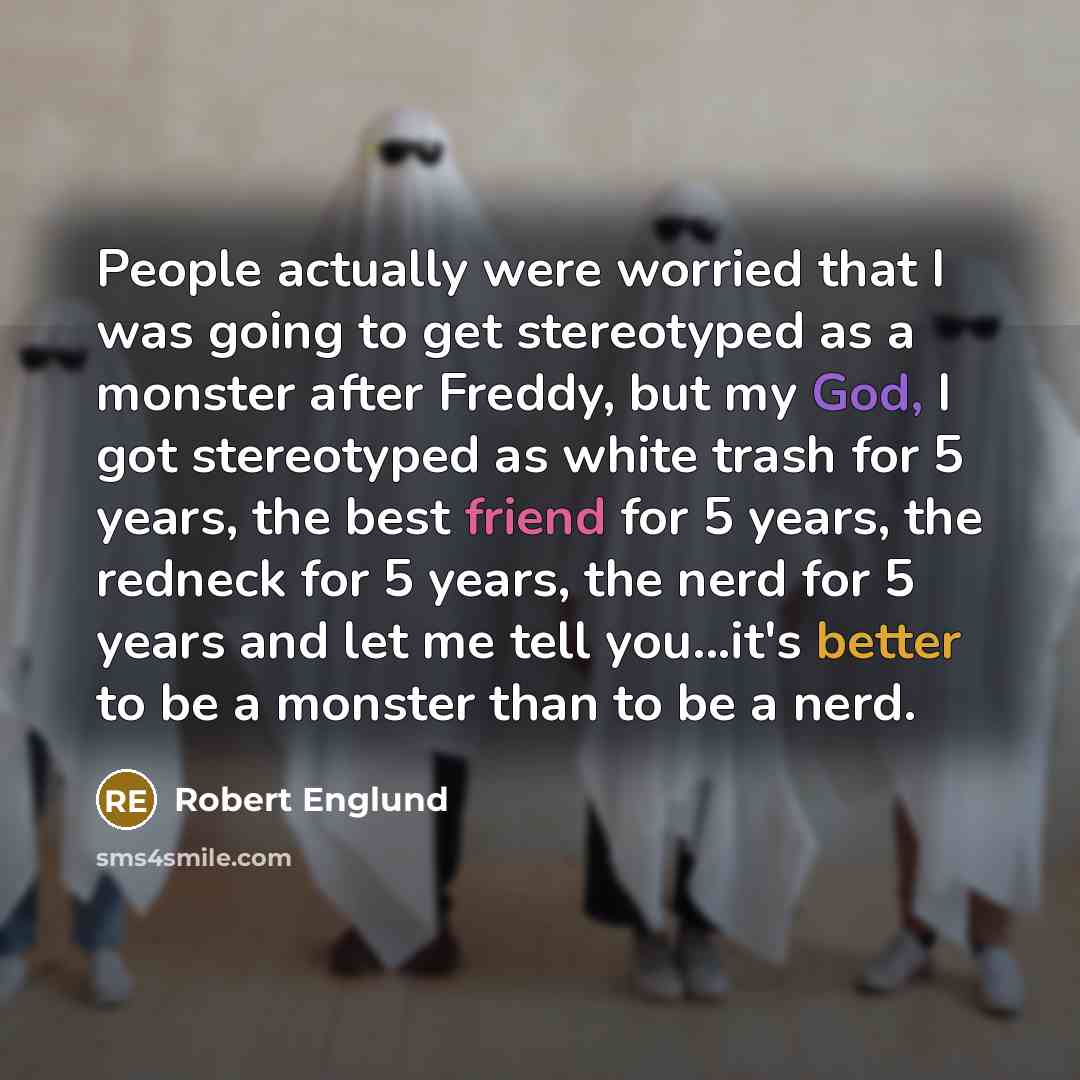 “People actually were worried that I was going to get stereotyped as a monster after Freddy, but my God, I got stereotyped as white trash for 5 years, the best friend for 5 years, the redneck for 5 years, the nerd for 5 years and let me tell you...it's better to be a monster than to be a nerd.” quote by Robert Englund