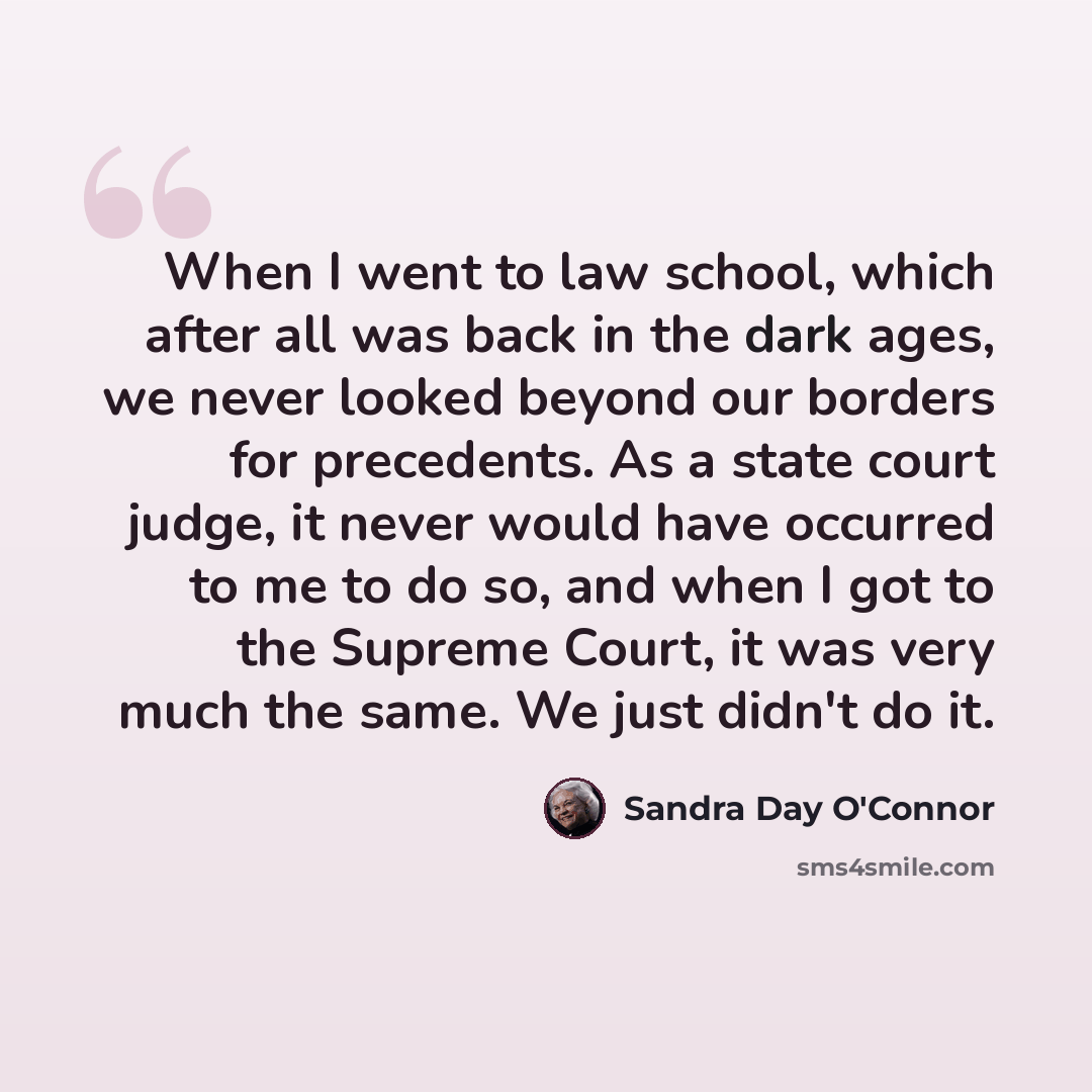 “When I went to law school, which after all was back in the dark ages, we never looked beyond our borders for precedents. As a state court judge, it never would have occurred to me to do so, and when I got to the Supreme Court, it was very much the same. We just didn't do it.” quote by Sandra Day O'Connor