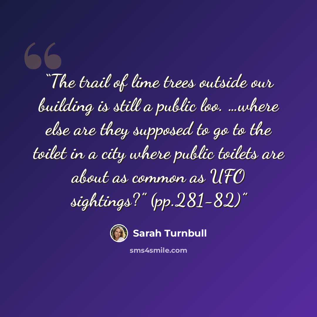 “The trail of lime trees outside our building is still a public loo. …where else are they supposed to go to the toilet in a city where public toilets are about as common as UFO sightings?” (pp.281-82)” quote by Sarah Turnbull