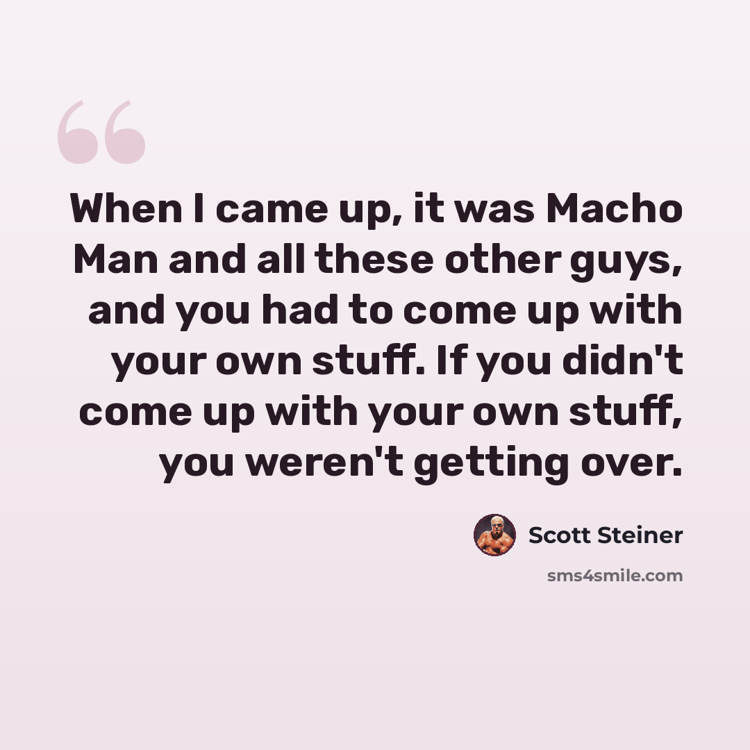 “When I came up, it was Macho Man and all these other guys, and you had to come up with your own stuff. If you didn't come up with your own stuff, you weren't getting over.” quote by Scott Steiner