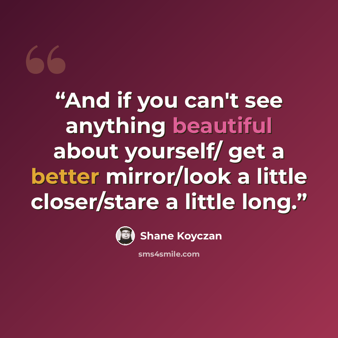 “And if you can't see anything beautiful about yourself/ get a better mirror/look a little closer/stare a little long.” quote by Shane Koyczan