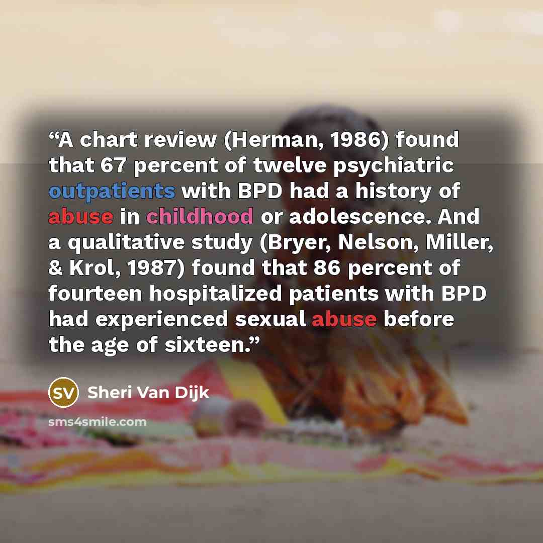 “A chart review (Herman, 1986) found that 67 percent of twelve psychiatric outpatients with BPD had a history of abuse in childhood or adolescence. And a qualitative study (Bryer, Nelson, Miller, & Krol, 1987) found that 86 percent of fourteen hospitalized patients with BPD had experienced sexual…” quote by Sheri Van Dijk