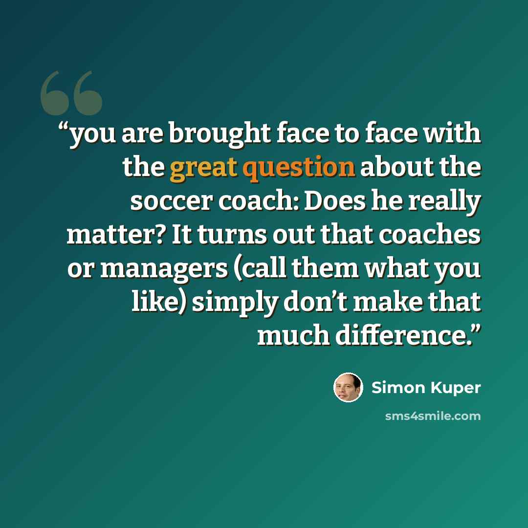 “you are brought face to face with the great question about the soccer coach: Does he really matter? It turns out that coaches or managers (call them what you like) simply don’t make that much difference.” quote by Simon Kuper
