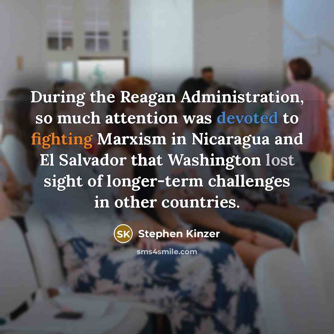 “During the Reagan Administration, so much attention was devoted to fighting Marxism in Nicaragua and El Salvador that Washington lost sight of longer-term challenges in other countries.” quote by Stephen Kinzer