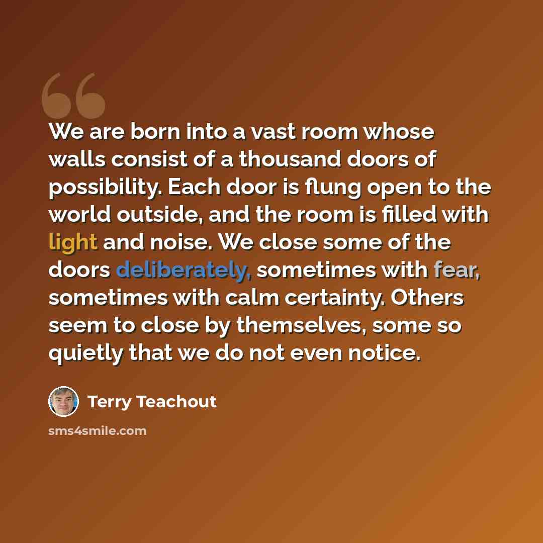 “We are born into a vast room whose walls consist of a thousand doors of possibility. Each door is flung open to the world outside, and the room is filled with light and noise. We close some of the doors deliberately, sometimes with fear, sometimes with calm certainty. Others seem to close by…” quote by Terry Teachout