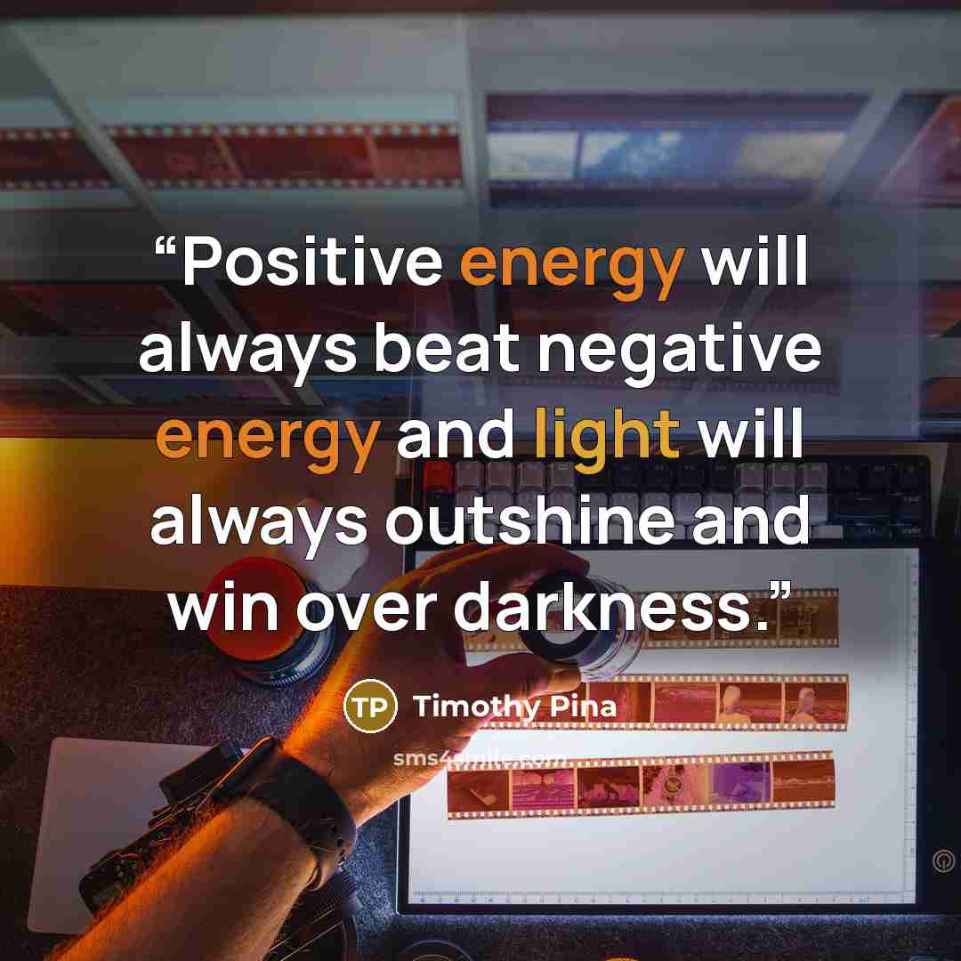 “Positive energy will always beat negative energy and light will always outshine and win over darkness.” quote by Timothy Pina