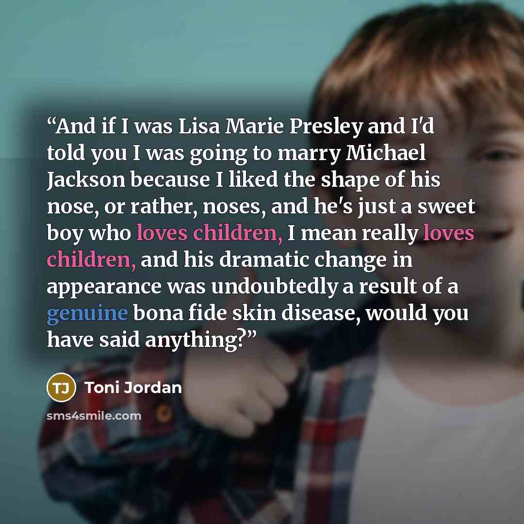 “And if I was Lisa Marie Presley and I'd told you I was going to marry Michael Jackson because I liked the shape of his nose, or rather, noses, and he's just a sweet boy who loves children, I mean really loves children, and his dramatic change in appearance was undoubtedly a result of a genuine…” quote by Toni Jordan