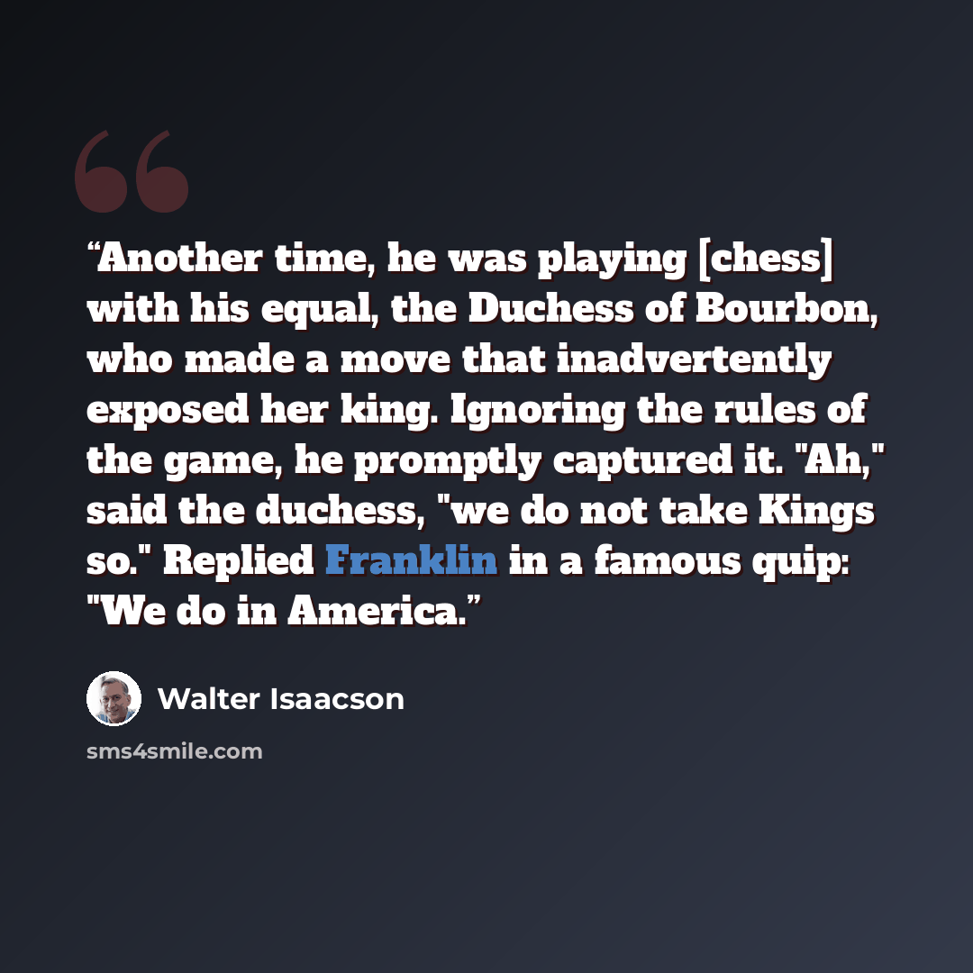 “Another time, he was playing [chess] with his equal, the Duchess of Bourbon, who made a move that inadvertently exposed her king. Ignoring the rules of the game, he promptly captured it. "Ah," said the duchess, "we do not take Kings so." Replied Franklin in a famous quip: "We do in America.” quote by Walter Isaacson