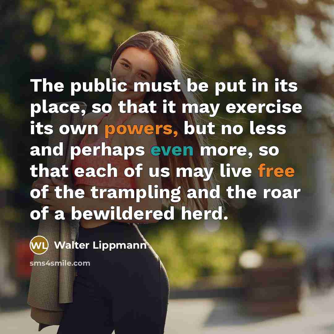 “The public must be put in its place, so that it may exercise its own powers, but no less and perhaps even more, so that each of us may live free of the trampling and the roar of a bewildered herd.” quote by Walter Lippmann