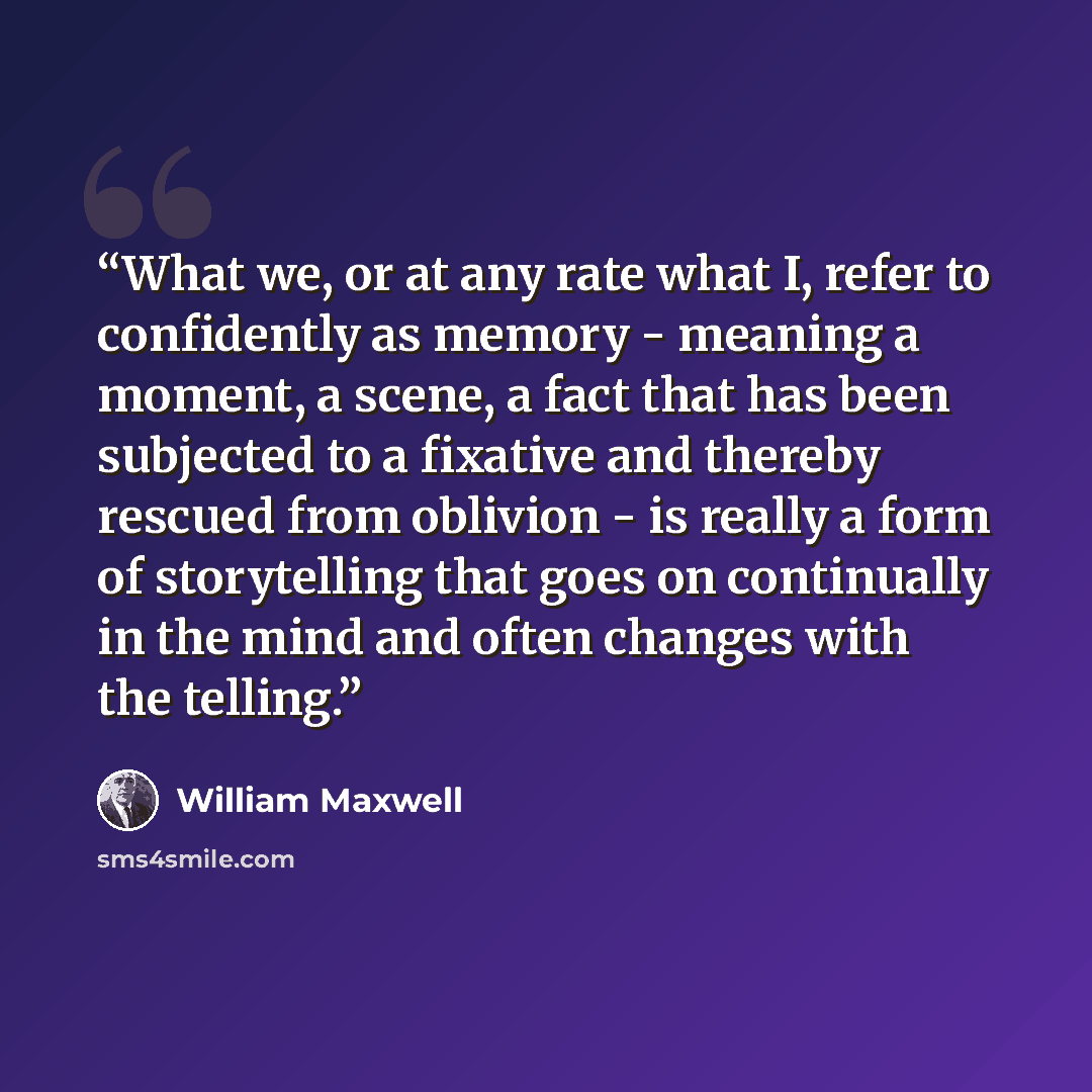 “What we, or at any rate what I, refer to confidently as memory - meaning a moment, a scene, a fact that has been subjected to a fixative and thereby rescued from oblivion - is really a form of storytelling that goes on continually in the mind and often changes with the telling.” quote by William Maxwell