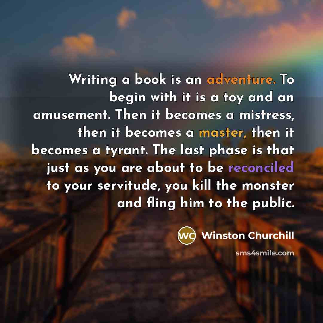 “Writing a book is an adventure. To begin with it is a toy and an amusement. Then it becomes a mistress, then it becomes a master, then it becomes a tyrant. The last phase is that just as you are about to be reconciled to your servitude, you kill the monster and fling him to the public.” quote by Winston Churchill