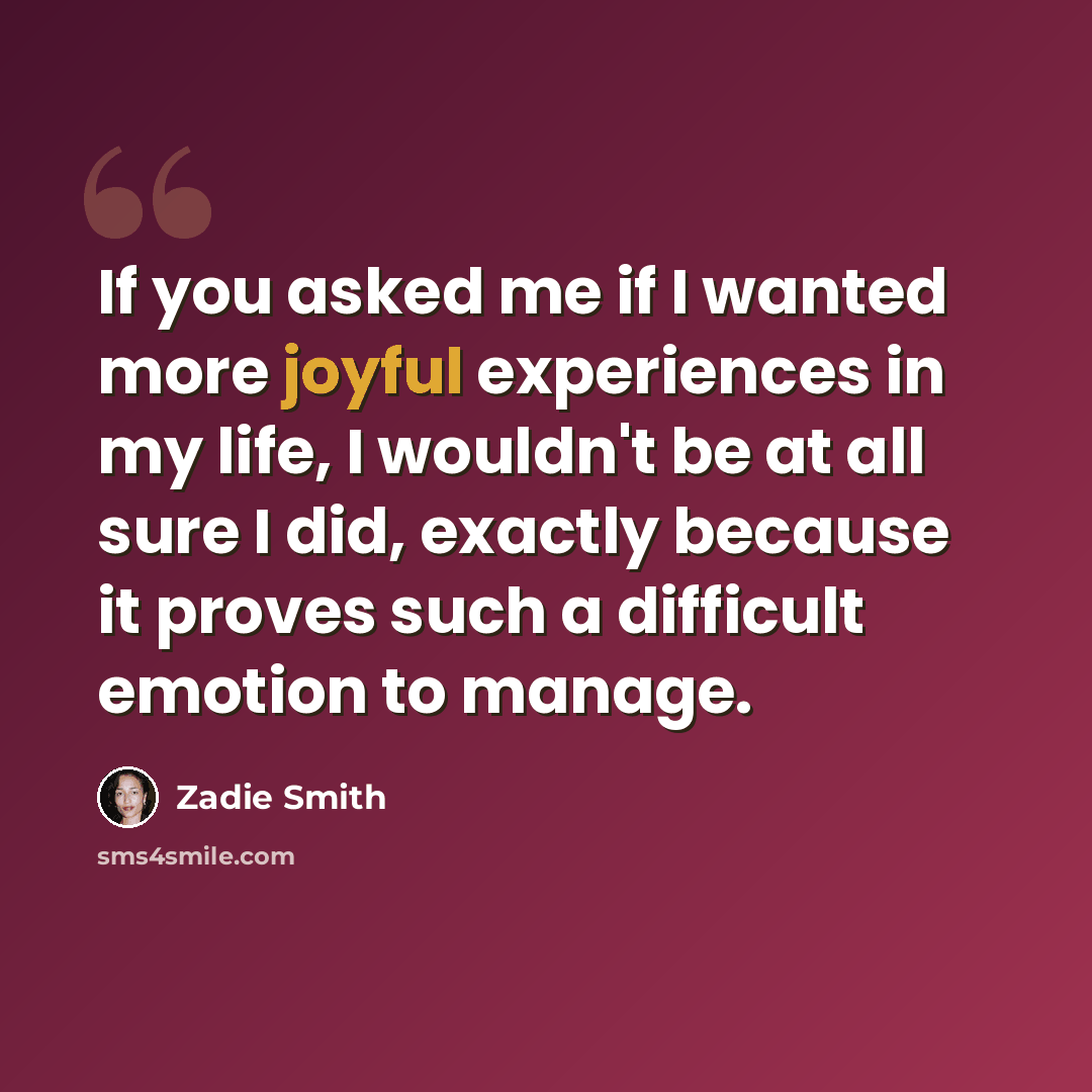 “If you asked me if I wanted more joyful experiences in my life, I wouldn't be at all sure I did, exactly because it proves such a difficult emotion to manage.” quote by Zadie Smith