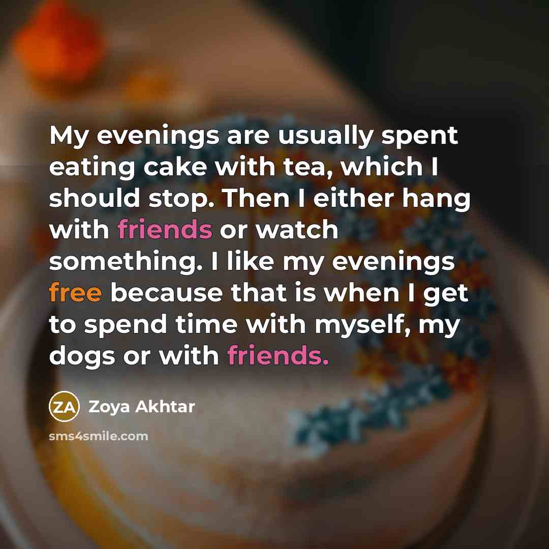 “My evenings are usually spent eating cake with tea, which I should stop. Then I either hang with friends or watch something. I like my evenings free because that is when I get to spend time with myself, my dogs or with friends.” quote by Zoya Akhtar