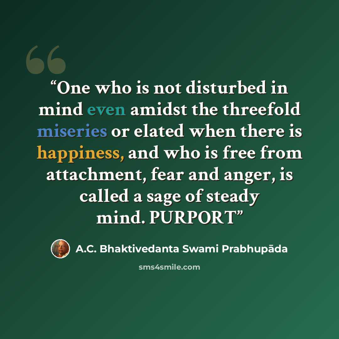 “One who is not disturbed in mind even amidst the threefold miseries or elated when there is happiness, and who is free from attachment, fear and anger, is called a sage of steady mind. PURPORT” quote by A.C. Bhaktivedanta Swami Prabhupāda