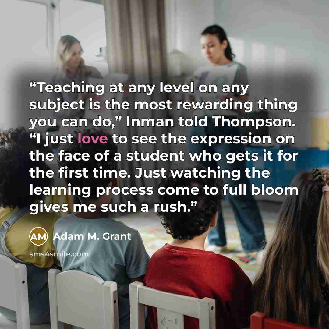 “Teaching at any level on any subject is the most rewarding thing you can do,” Inman told Thompson. “I just love to see the expression on the face of a student who gets it for the first time. Just watching the learning process come to full bloom gives me such a rush.” quote by Adam M. Grant