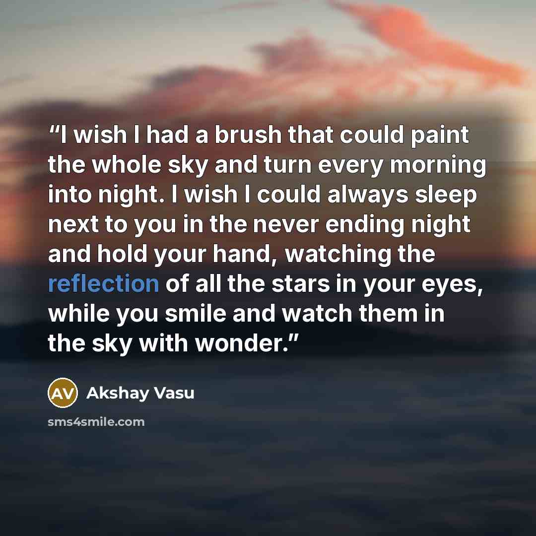 “I wish I had a brush that could paint the whole sky and turn every morning into night. I wish I could always sleep next to you in the never ending night and hold your hand, watching the reflection of all the stars in your eyes, while you smile and watch them in the sky with wonder.” quote by Akshay Vasu
