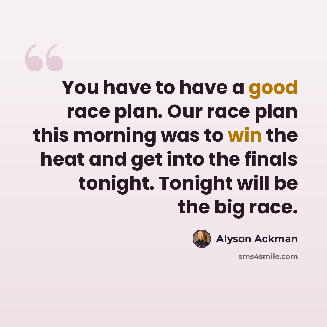 “You have to have a good race plan. Our race plan this morning was to win the heat and get into the finals tonight. Tonight will be the big race.” quote by Alyson Ackman