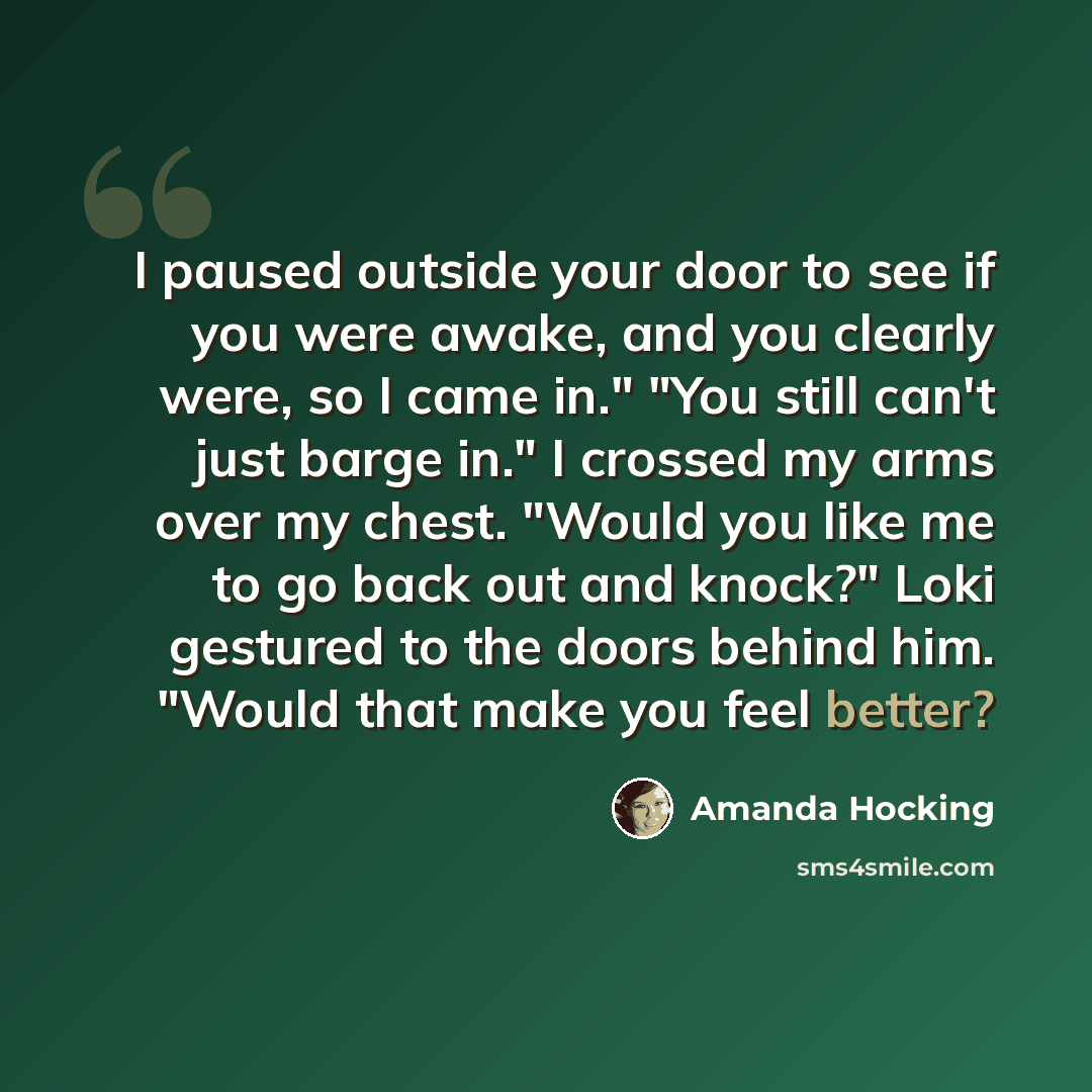 “I paused outside your door to see if you were awake, and you clearly were, so I came in." "You still can't just barge in." I crossed my arms over my chest. "Would you like me to go back out and knock?" Loki gestured to the doors behind him. "Would that make you feel better?” quote by Amanda Hocking