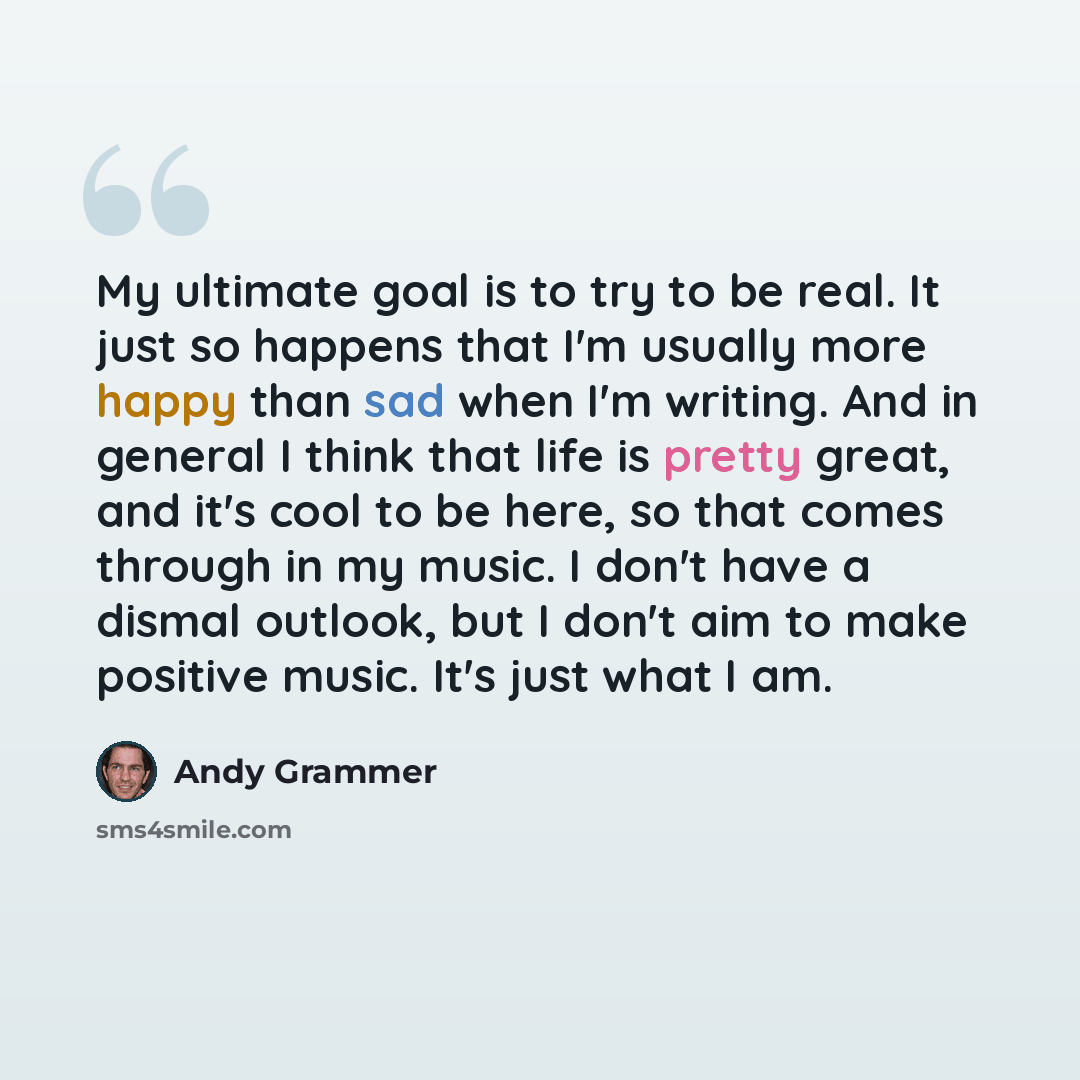 “My ultimate goal is to try to be real. It just so happens that I'm usually more happy than sad when I'm writing. And in general I think that life is pretty great, and it's cool to be here, so that comes through in my music. I don't have a dismal outlook, but I don't aim to make positive music…” quote by Andy Grammer