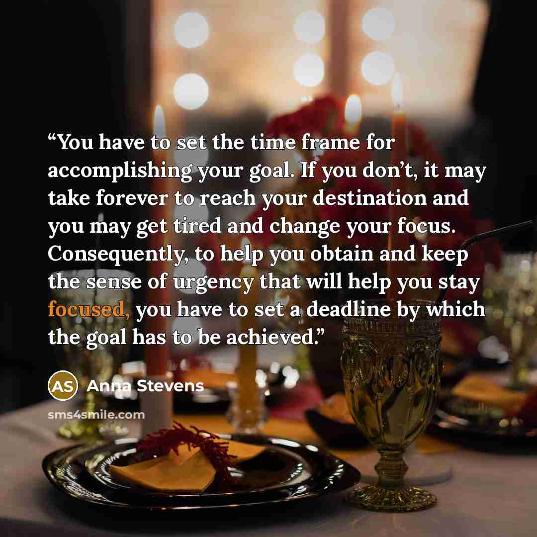 “You have to set the time frame for accomplishing your goal. If you don’t, it may take forever to reach your destination and you may get tired and change your focus. Consequently, to help you obtain and keep the sense of urgency that will help you stay focused, you have to set a deadline by which…” quote by Anna Stevens
