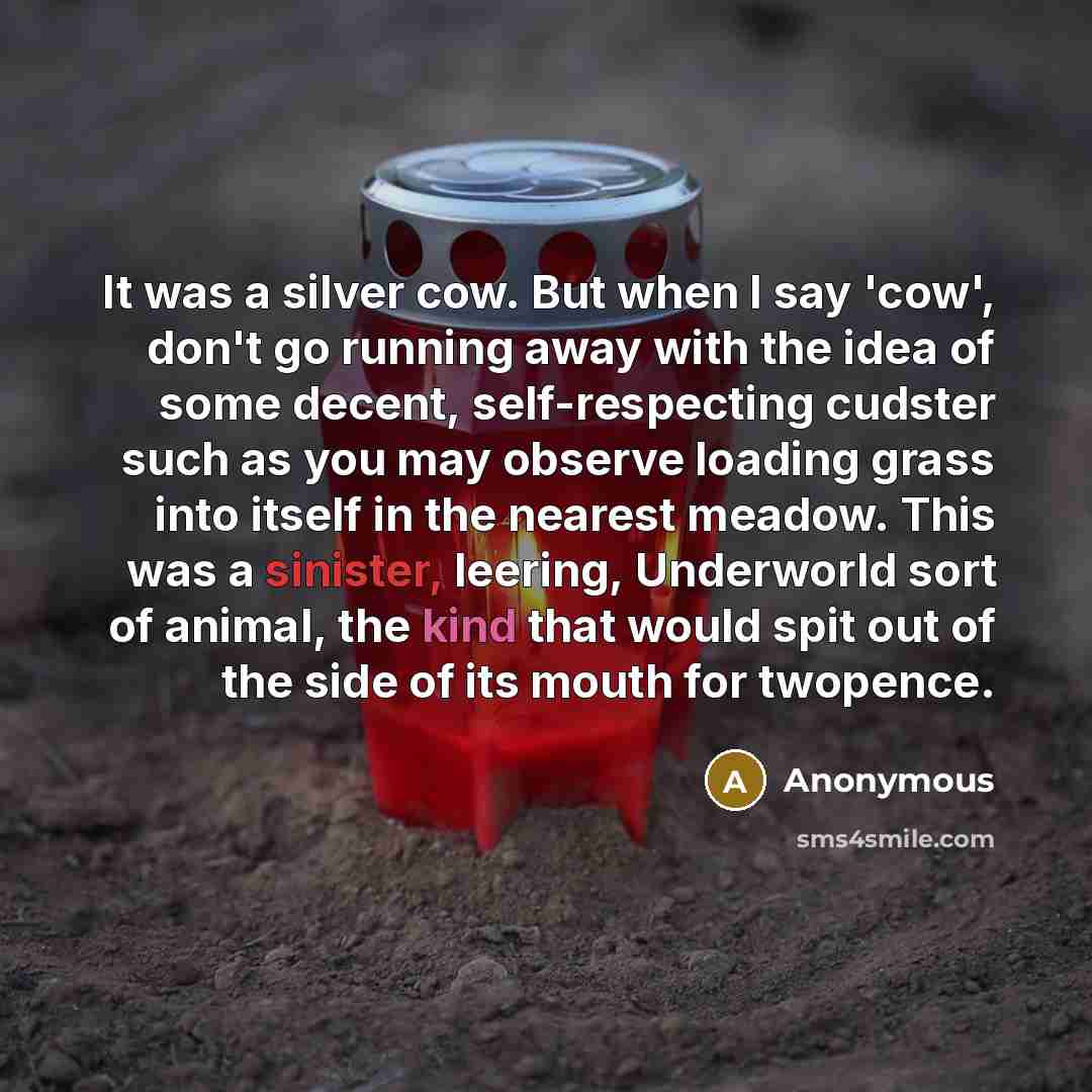 “It was a silver cow. But when I say 'cow', don't go running away with the idea of some decent, self-respecting cudster such as you may observe loading grass into itself in the nearest meadow. This was a sinister, leering, Underworld sort of animal, the kind that would spit out of the side of its…” quote by Anonymous