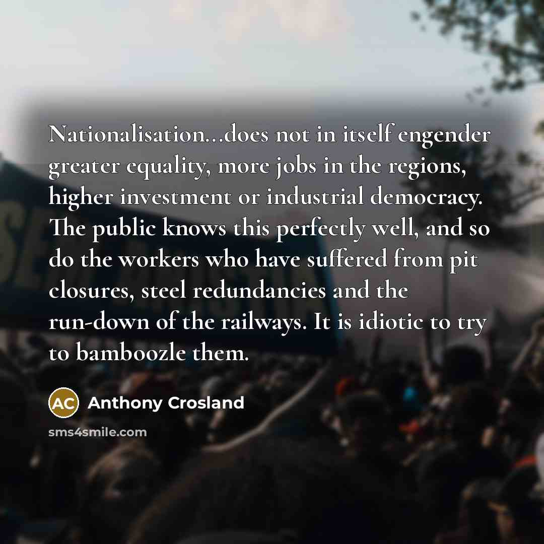 “Nationalisation...does not in itself engender greater equality, more jobs in the regions, higher investment or industrial democracy. The public knows this perfectly well, and so do the workers who have suffered from pit closures, steel redundancies and the run-down of the railways. It is idiotic…” quote by Anthony Crosland