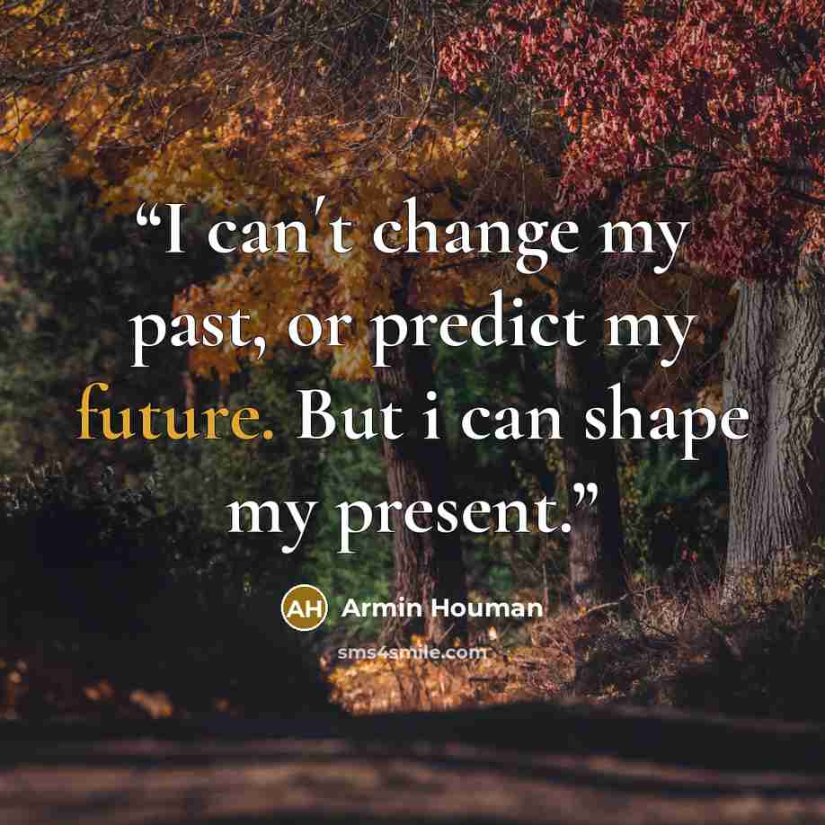 “I can´t change my past, or predict my future. But i can shape my present.” quote by Armin Houman