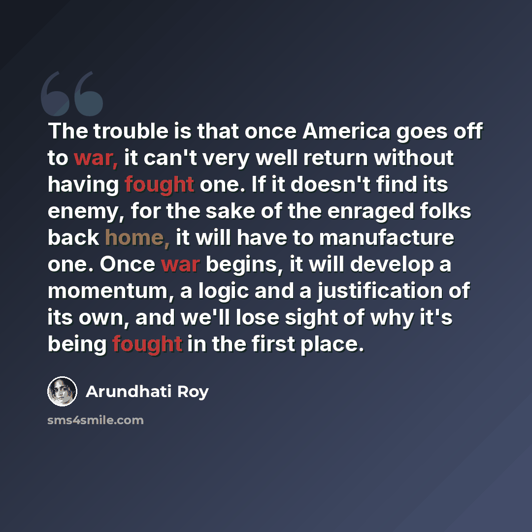 “The trouble is that once America goes off to war, it can't very well return without having fought one. If it doesn't find its enemy, for the sake of the enraged folks back home, it will have to manufacture one. Once war begins, it will develop a momentum, a logic and a justification of its own…” quote by Arundhati Roy