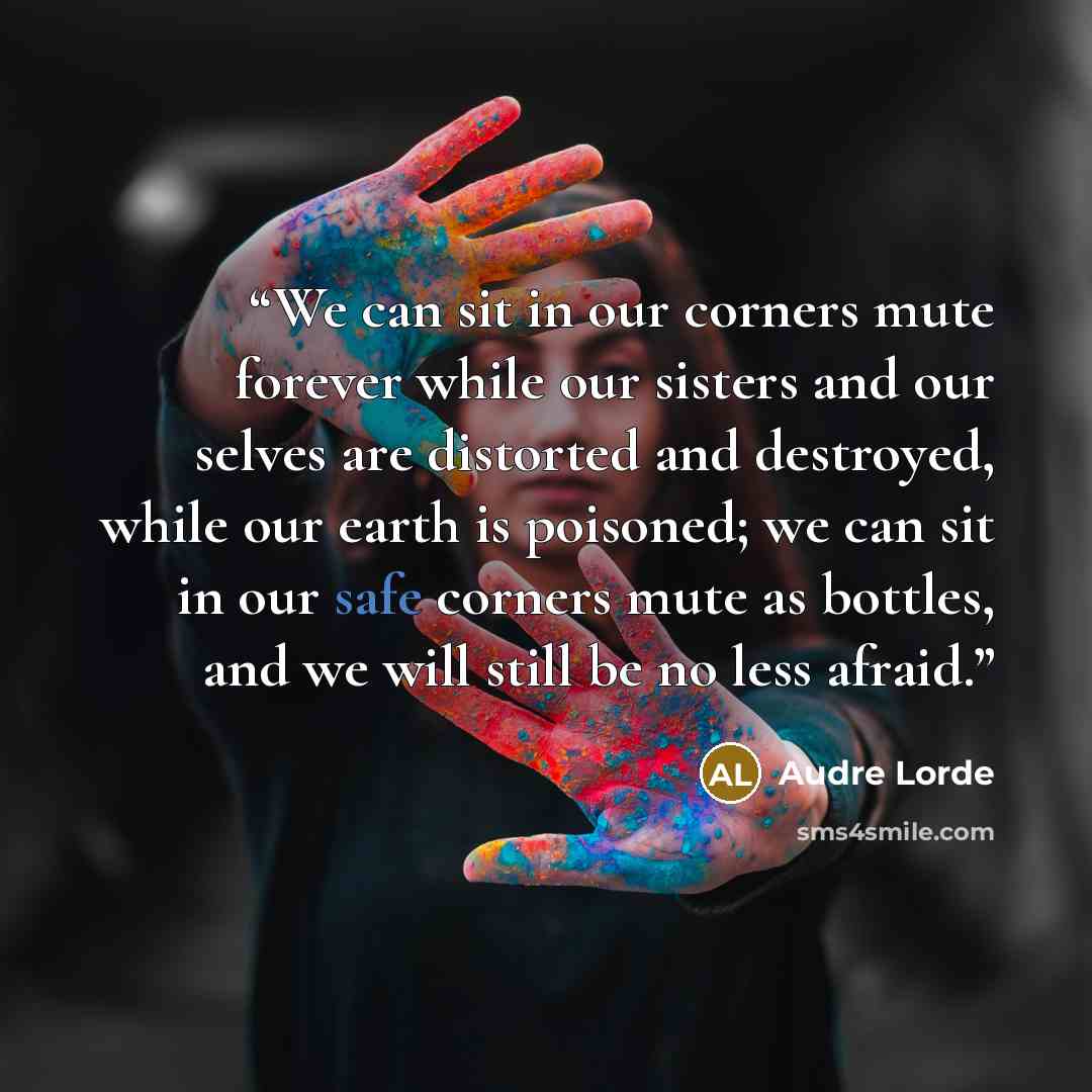“We can sit in our corners mute forever while our sisters and our selves are distorted and destroyed, while our earth is poisoned; we can sit in our safe corners mute as bottles, and we will still be no less afraid.” quote by Audre Lorde