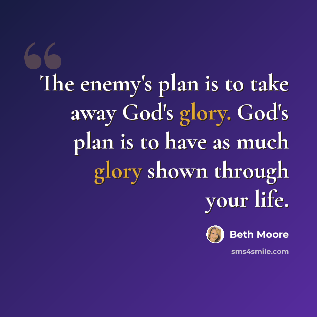 “The enemy's plan is to take away God's glory. God's plan is to have as much glory shown through your life.” quote by Beth Moore