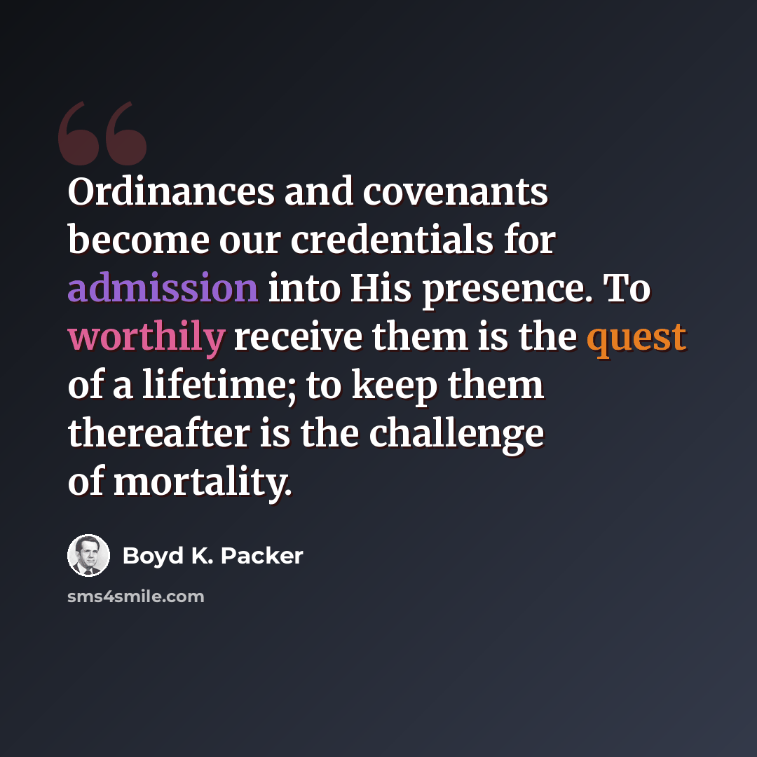 “Ordinances and covenants become our credentials for admission into His presence. To worthily receive them is the quest of a lifetime; to keep them thereafter is the challenge of mortality.” quote by Boyd K. Packer
