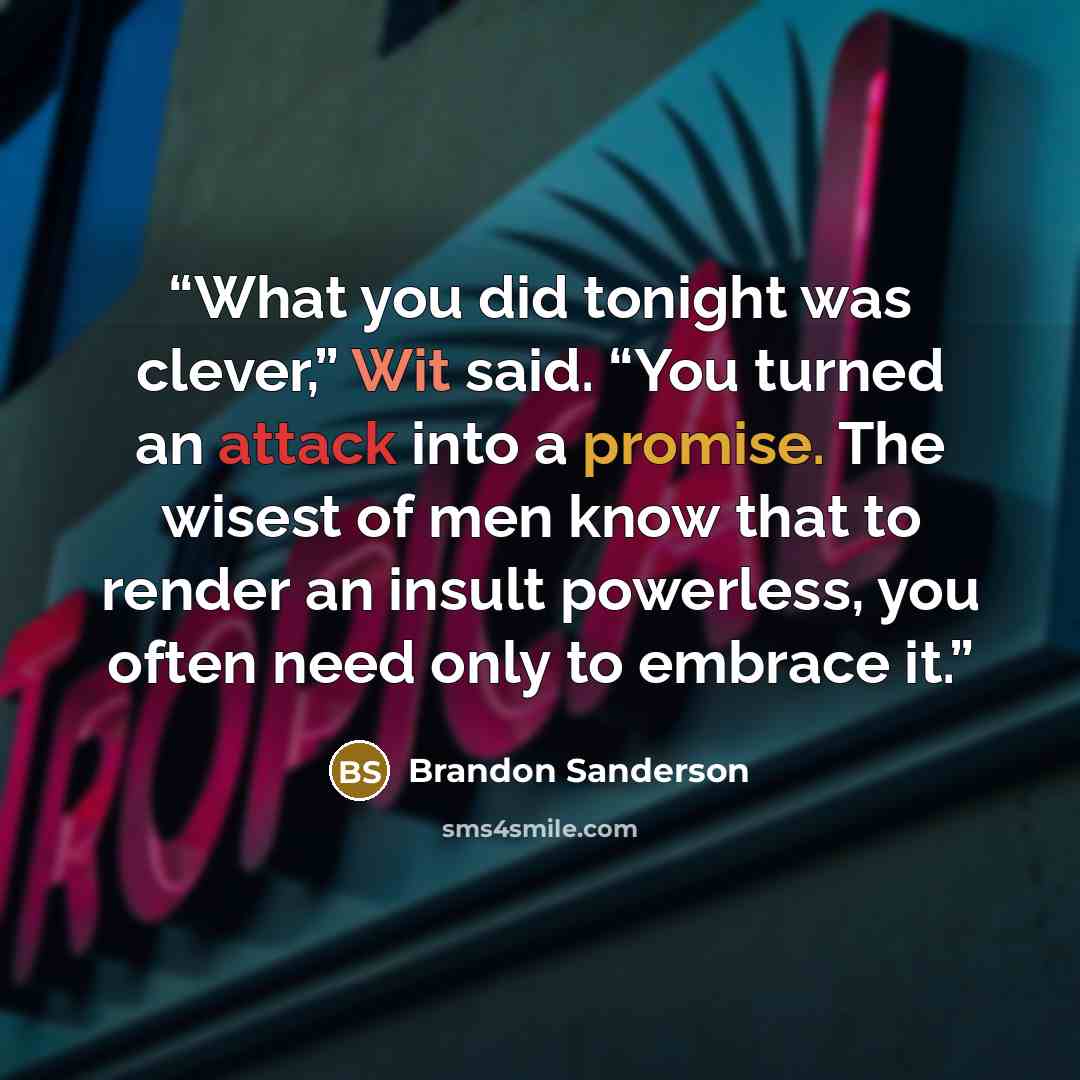 “What you did tonight was clever,” Wit said. “You turned an attack into a promise. The wisest of men know that to render an insult powerless, you often need only to embrace it.” quote by Brandon Sanderson