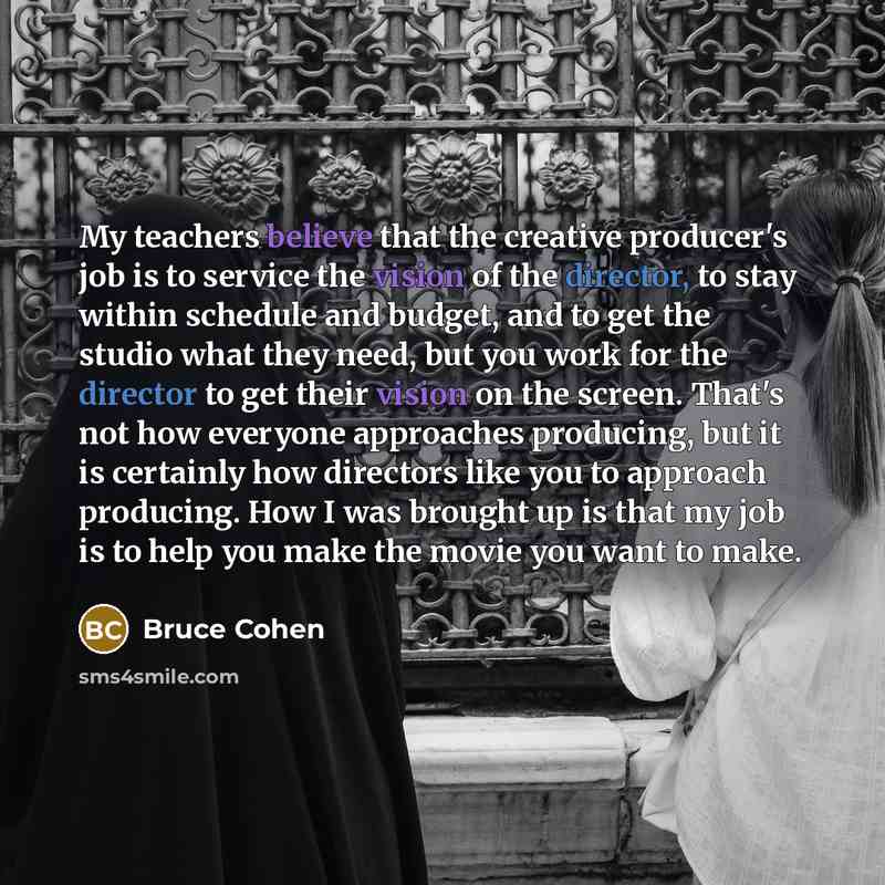 “My teachers believe that the creative producer's job is to service the vision of the director, to stay within schedule and budget, and to get the studio what they need, but you work for the director to get their vision on the screen. That's not how everyone approaches producing, but it is…” quote by Bruce Cohen